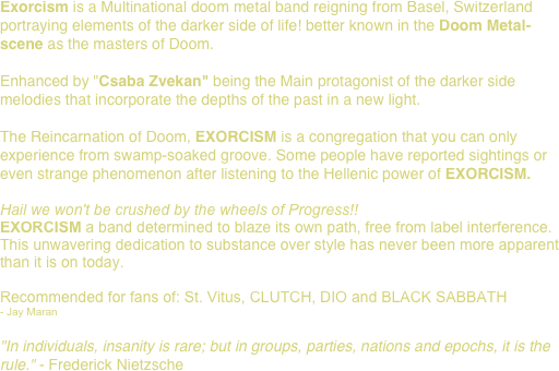Exorcism is a Multinational doom metal band reigning from Basel, Switzerland
portraying elements of the darker side of life! better known in the Doom Metal-scene as the masters of Doom.

Enhanced by "Csaba Zvekan" being the Main protagonist of the darker side melodies that incorporate the depths of the past in a new light.

The Reincarnation of Doom, EXORCISM is a congregation that you can only experience from swamp-soaked groove. Some people have reported sightings or even strange phenomenon after listening to the Hellenic power of EXORCISM.

Hail we won't be crushed by the wheels of Progress!!
EXORCISM a band determined to blaze its own path, free from label interference. This unwavering dedication to substance over style has never been more apparent than it is on today.

Recommended for fans of: St. Vitus, CLUTCH, DIO and BLACK SABBATH 
- Jay Maran

"In individuals, insanity is rare; but in groups, parties, nations and epochs, it is the rule." - Frederick Nietzsche 